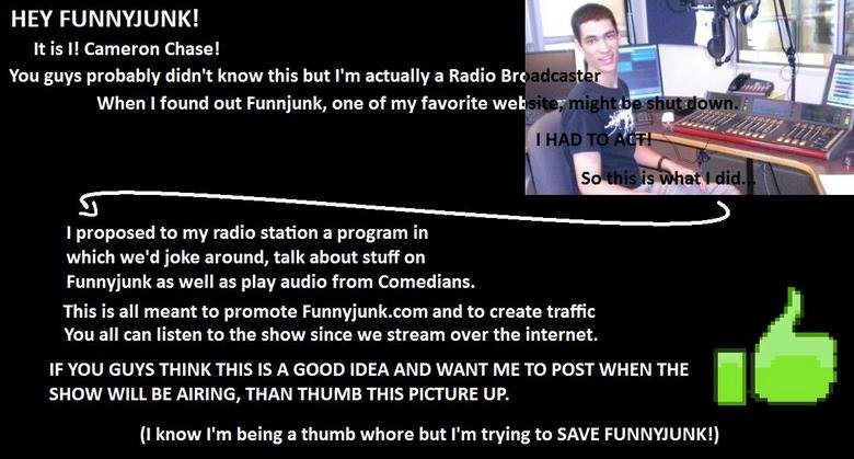 Radio Funnyjunk Radio Funnyjunk. This is your chance to get Funnyjunk on-air.<br /> THIS IS NO JOKE. WE NEED TO GET THE ADMINS OK FOR ME TO BE ABLE TO DO THIS.<br />