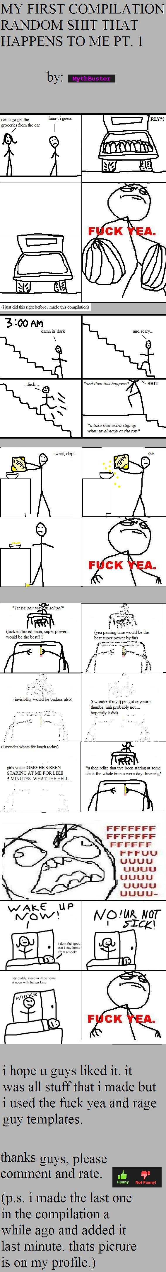 RANDOM SHIT THAT HAPPENS TO ME RANDOM SHIT THAT HAPPENS TO ME. i hope u guys like it<br /> EDIT: i came on fj to see my first compilation made front page!!!!! thank you guys so much!!!!
