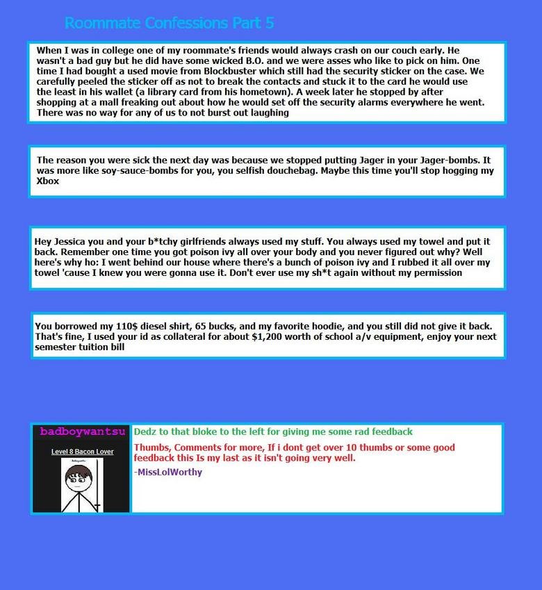 Roommate Confessions Part 5 Roommate Confessions Part 5. I got them from this site: www.collegehumor.com/articles/column/roommate-confessions<br /> Part 4: /funny_pictures/1005852/Ro
