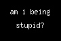 am i being stupid?