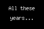 All these years...