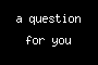 a question for you