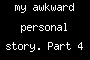 my awkward personal story. Part 4