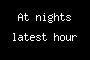 At nights latest hour