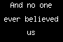 And no one ever believed us